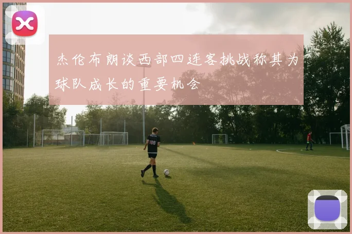 杰伦布朗谈西部四连客挑战称其为球队成长的重要机会