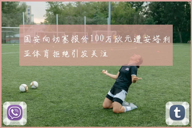 国安向切塞报价100万欧元遭安塔利亚体育拒绝引发关注