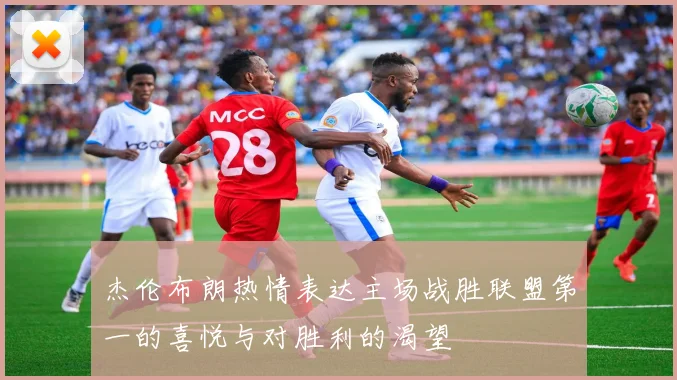杰伦布朗热情表达主场战胜联盟第一的喜悦与对胜利的渴望