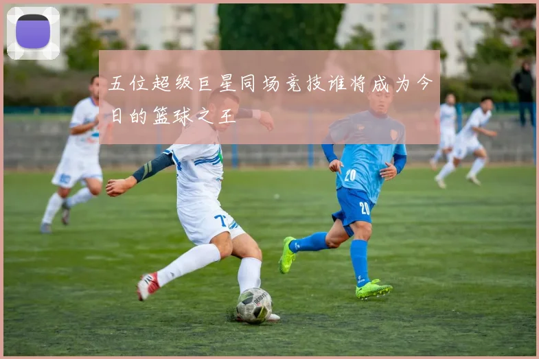五位超级巨星同场竞技谁将成为今日的篮球之王