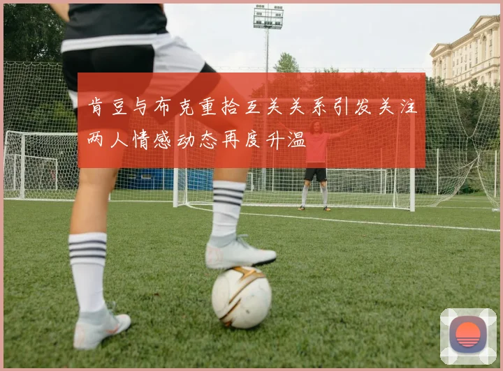 肯豆与布克重拾互关关系引发关注两人情感动态再度升温