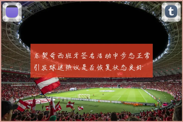 东契奇西班牙签名活动中步态正常引发球迷热议是否恢复状态良好