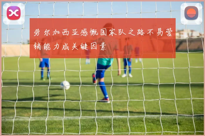 劳尔加西亚感慨国家队之路不易营销能力成关键因素