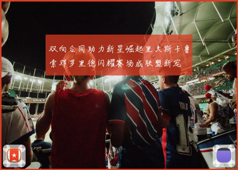 双向合同助力新星崛起里夫斯卡鲁索邓罗里德闪耀赛场成联盟新宠