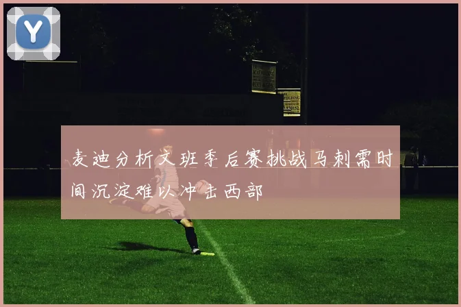麦迪分析文班季后赛挑战马刺需时间沉淀难以冲击西部