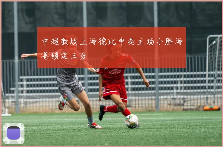 中超激战上海德比申花主场小胜海港锁定三分
