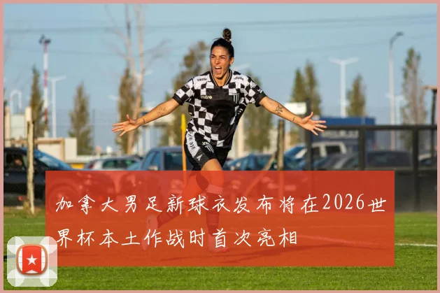 加拿大男足新球衣发布将在2026世界杯本土作战时首次亮相