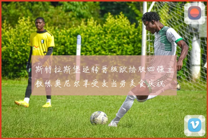 斯特拉斯堡逆转晋级欧协联四强主教练奥尼尔享受麦当劳美食庆祝