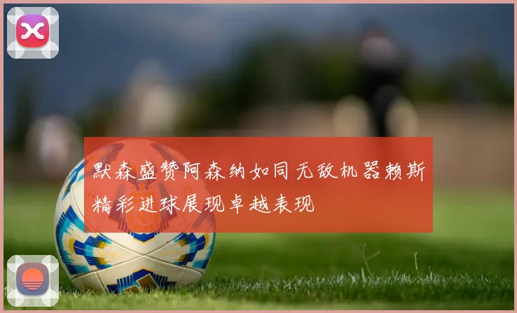 默森盛赞阿森纳如同无敌机器赖斯精彩进球展现卓越表现
