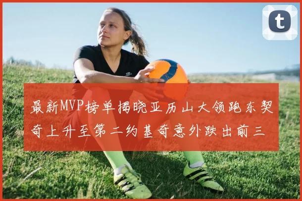 最新MVP榜单揭晓亚历山大领跑东契奇上升至第二约基奇意外跌出前三名