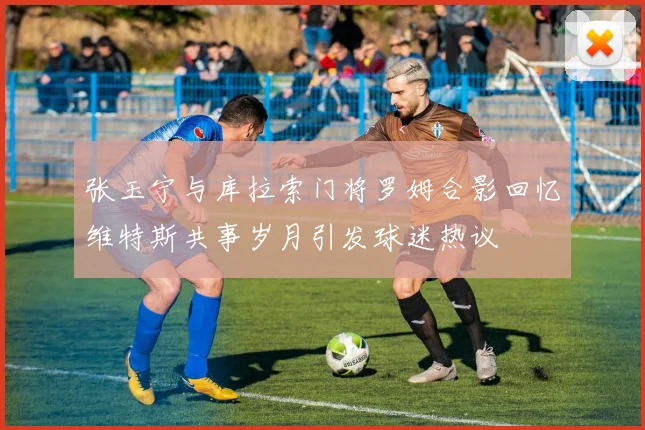 张玉宁与库拉索门将罗姆合影回忆维特斯共事岁月引发球迷热议