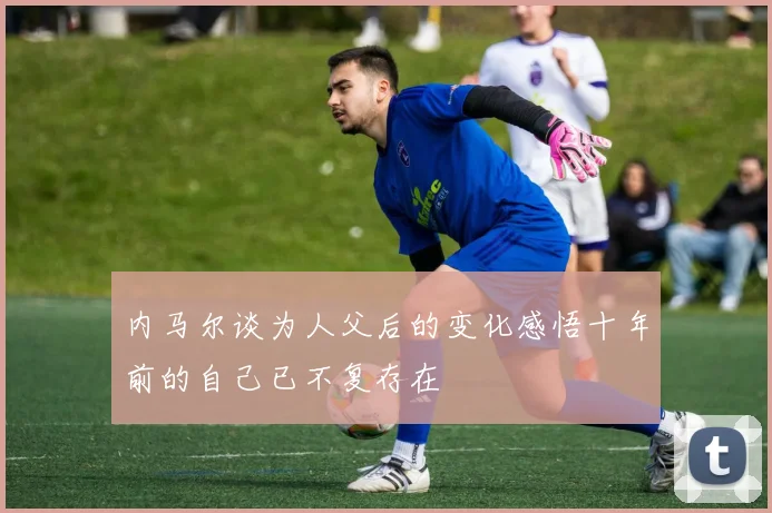 内马尔谈为人父后的变化感悟十年前的自己已不复存在