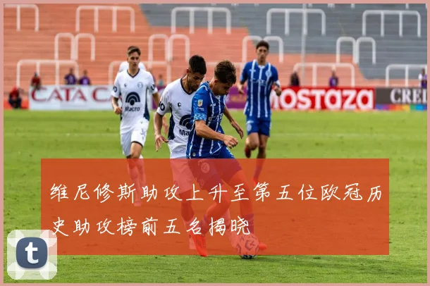 维尼修斯助攻上升至第五位欧冠历史助攻榜前五名揭晓