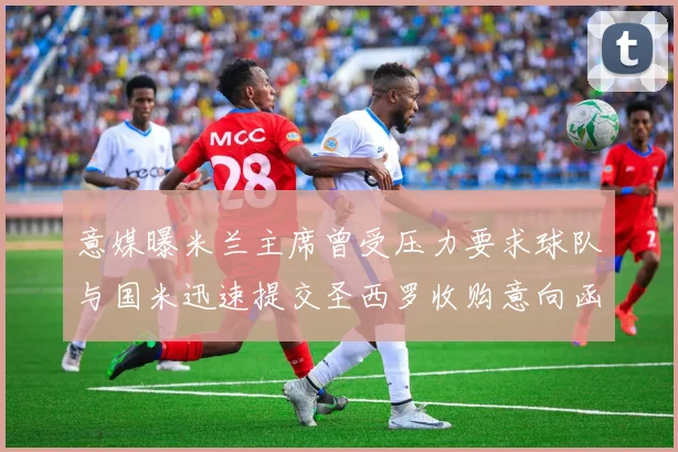 意媒曝米兰主席曾受压力要求球队与国米迅速提交圣西罗收购意向函