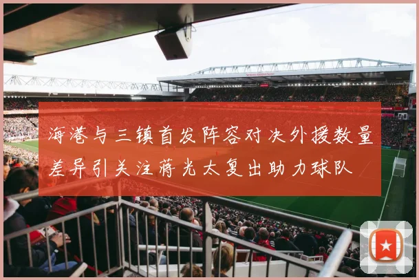 海港与三镇首发阵容对决外援数量差异引关注蒋光太复出助力球队