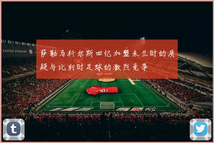 萨勒马科尔斯回忆加盟米兰时的质疑与比利时足球的激烈竞争