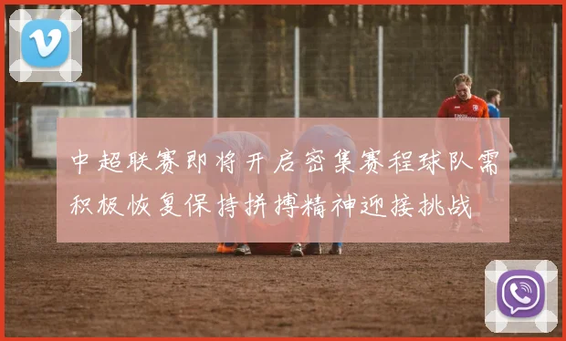 中超联赛即将开启密集赛程球队需积极恢复保持拼搏精神迎接挑战