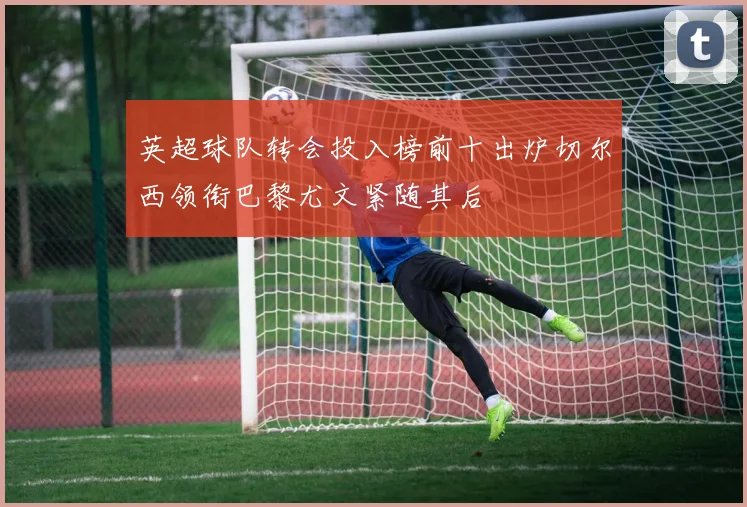 英超球队转会投入榜前十出炉切尔西领衔巴黎尤文紧随其后