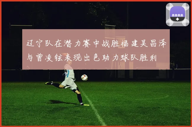 辽宁队在潜力赛中战胜福建吴昌泽与曾凌铉表现出色助力球队胜利