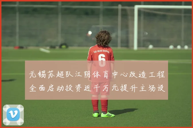 无锡苏超队江阴体育中心改造工程全面启动投资近千万元提升主场设施