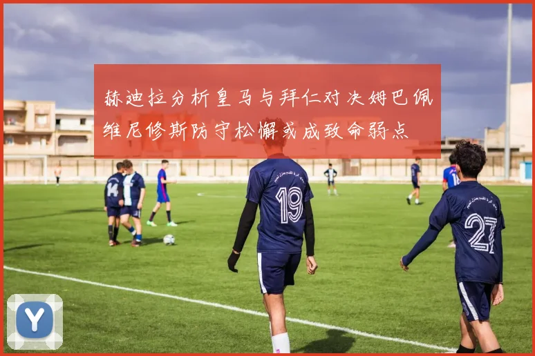 赫迪拉分析皇马与拜仁对决姆巴佩维尼修斯防守松懈或成致命弱点
