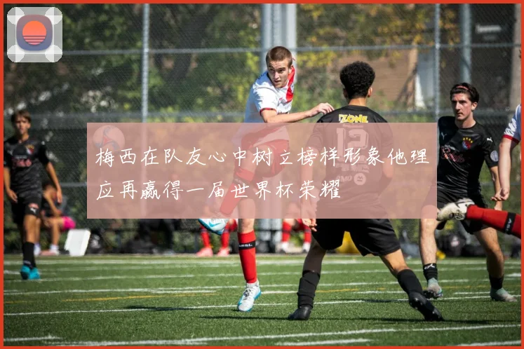 梅西在队友心中树立榜样形象他理应再赢得一届世界杯荣耀