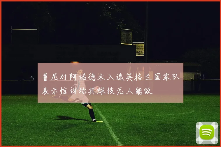 鲁尼对阿诺德未入选英格兰国家队表示惊讶称其球技无人能敌