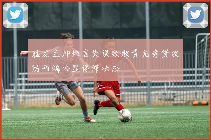 猛龙主帅坦言失误致败责无旁贷攻防两端均显停滞状态